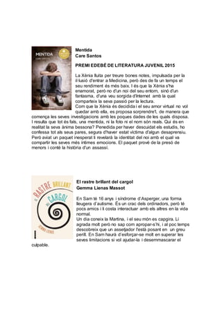 Mentida
Care Santos
PREMI EDEBÉ DE LITERATURA JUVENIL 2015
La Xènia lluita per treure bones notes, impulsada per la
il·lusió d'entrar a Medicina, però des de fa un temps el
seu rendiment és més baix. I és que la Xènia s'ha
enamorat, però no d'un noi del seu entorn, sinó d'un
fantasma, d'una veu sorgida d'Internet amb la qual
comparteix la seva passió per la lectura.
Com que la Xènia és decidida i el seu amor virtual no vol
quedar amb ella, es proposa sorprendre'l, de manera que
comença les seves investigacions amb les poques dades de les quals disposa.
I resulta que tot és fals, una mentida, ni la foto ni el nom són reals. Qui és en
realitat la seva ànima bessona? Penedida per haver descuidat els estudis, ho
confessa tot als seus pares, segura d'haver estat víctima d'algun desaprensiu.
Però aviat un paquet inesperat li revelarà la identitat del noi amb el qual va
compartir les seves més íntimes emocions. El paquet prové de la presó de
menors i conté la història d'un assassí.
El rastre brillant del cargol
Gemma Lienas Massot
En Sam té 16 anys i síndrome d’Asperger, una forma
lleugera d’autisme. És un crac dels ordinadors, però té
pocs amics i li costa interactuar amb els altres en la vida
normal.
Un dia coneix la Martina, i el seu món es capgira. Li
agrada molt però no sap com apropar-s’hi, i al poc temps
descobreix que un assetjador l'està posant en un greu
perill. En Sam haurà d’esforçar-se molt en superar les
seves limitacions si vol ajudar-la i desemmascarar el
culpable.
 