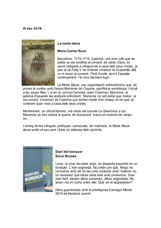 4t eso 15-16
La merla blava
Maria Carme Roca
Barcelona, 1715-1716. Caterina, una jove orfe que de
petita va ser acollida al convent de santa Clara, es
veurà obligada a refugiar-se a casa dels seus oncles, ja
que el rei Felip V ha ordenat construir la Ciutadella allà
on hi havia el convent. Però l'oncle Jeroni l'assetja
contínuament i la noia decideix fugir.
La Merla Blava, una organització antiborbònica que, de
primer la confon amb l'espia Marianna de Copons, aprofita la semblança i l'acull
a les seves files. I, si en un principi l'amistat uneix Caterina i Marianna, la
gelosia d'aquesta les acabarà enfrontant. Marianna no pot evitar que Antoni, el
seu amant, s'enamori de Caterina que també n'està d'en Josep, el noi que va
conèixer quan vivia a casa dels seus oncles.
Mentrestant, un oficial francès, mà dreta del coronel Le Querchois a qui
Marianna va trair durant la guerra de Successió, busca el moment de venjar-
se...
I enmig de les intrigues polítiques i personals, de matinada, la Merla Blava
deixa sentir el seu cant i lluita en defensa dels oprimits.
Diari del búnquer
Kevin Brooks
Linus, un jove de setze anys, es desperta espantat en un
búnquer. L’han segrestat. No entén per què. Ningú es
comunica amb ell. El seu únic contacte amb l’exterior és
un ascensor que baixa cada matí amb provisions. Dies
més tard, baixen altres persones, altres segrestats. No
tenen res en comú entre ells. Què vol el segrestador?
Obra guardonada amb la prestigiosa Carnegie Medal
2014 de literatura juvenil.
 
