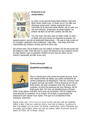 Et donaré el sol
Jandy Nelson
La Jude i el seu germà bessó Noah estaven molt units.
Quan tenien tretze anys, en Noah era un noi aïllat que
dibuixava sense parar i estava enamorat del noi
carismàtic de la casa del costat. Mentre que la Jude, era
una noia atrevida, es llançava de penya-segats i es
pintava els llavis de vermell i parlava per tots dos.
Ara, tres anys més tard, quan en tenen setze, la Jude i
en Noah amb prou feines es dirigeixen la paraula. Ha
passat quelcom que els ha destrossat tràgicament… fins que la Jude coneix un
noi arrogant i guapíssim amb problemes, i algú altre… Una força molt més
imprevisible que entrarà a formar part de la seva vida.
Els primers anys són la història que ens explica en Noah. Els de més grans ens
els explica la Jude. Però allò que no veuen els bessons és que cadascú només
té mitja història i que si poguessin retrobar el camí que els uneixi de nou
tindrien l’oportunitat de refer el seu món.
Correr sense por
GIUSEPPE CATOZZELLA
Gius La Samia sent a les cames les ganes de viure. És la
més ràpida d’entre els infants que corren pel laberint de
carrers polsegosos de Mogadiscio. Tots han conviscut amb
la guerra des que van néixer. Però la Samia ja no li té por.
Amb només vuit anys comparteix amb l’Alí, el seu amic i
confident, el somni de participar als Jocs Olímpics. No ho
tindrà gens fàcil. Tot i així, es classificarà per a Pequín
2008. Arriba última, molt lluny de la resta de corredores. Però la imatge de la
seva tenacitat la converteix en un símbol. De tornada a casa tractarà de
preparar-se per superar nous reptes. Fins que se li complicarà el més
important: sobreviure.
Basada en fets reals, Córrer sense por és una novel·la que narra amb una sensibilitat
brillant la lluita d’una jove somali per obrir-se camí entre la violència, la pobresa i la
falta d’oportunitats per a les dones. Una història commovedora i plena d’humanitat que
ens colpeja amb la tràgica odissea que cada any realitzen milers de persones des de les
ferides de l’Àfrica fins al miratge europeu.
 