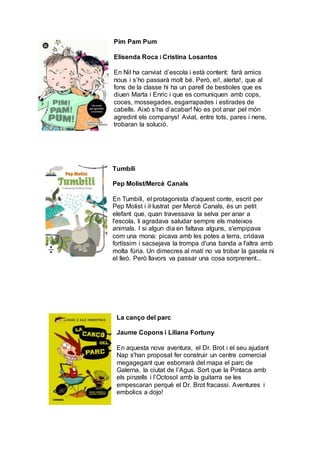 Pim Pam Pum
Elisenda Roca i Cristina Losantos
En Nil ha canviat d’escola i està content: farà amics
nous i s’ho passarà molt bé. Però, ei!, alerta!, que al
fons de la classe hi ha un parell de bestioles que es
diuen Marta i Enric i que es comuniquen amb cops,
coces, mossegades, esgarrapades i estirades de
cabells. Això s’ha d’acabar! No es pot anar pel món
agredint els companys! Aviat, entre tots, pares i nens,
trobaran la solució.
Tumbili
Pep Molist/Mercè Canals
En Tumbili, el protagonista d'aquest conte, escrit per
Pep Molist i il·lustrat per Mercè Canals, és un petit
elefant que, quan travessava la selva per anar a
l'escola, li agradava saludar sempre els mateixos
animals. I si algun dia en faltava alguns, s'empipava
com una mona: picava amb les potes a terra, cridava
fortíssim i sacsejava la trompa d'una banda a l'altra amb
molta fúria. Un dimecres al matí no va trobar la gasela ni
el lleó. Però llavors va passar una cosa sorprenent...
La canço del parc
Jaume Copons i Liliana Fortuny
En aquesta nova aventura, el Dr. Brot i el seu ajudant
Nap s'han proposat fer construir un centre comercial
megagegant que esborrarà del mapa el parc de
Galerna, la ciutat de l’Agus. Sort que la Pintaca amb
els pinzells i l’Octosol amb la guitarra se les
empescaran perquè el Dr. Brot fracassi. Aventures i
embolics a dojo!
 