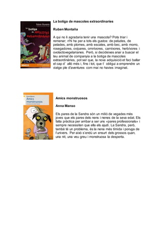 La botiga de mascotes extraordinaries
Ruben Montaña
A qui no li agradaria tenir una mascota? Pots triar i
remenar; n'hi ha per a tots els gustos: de peludes, de
pelades, amb plomes, amb escates, amb bec, amb morro,
rosegadores, ovípares, omnívores, carnívores, herbívores i
ovolactovegetarianes. Però, si decideixes anar a buscar el
teu animal de companyia a la botiga de mascotes
extraordinàries, pot ser que, la nova adquisició et faci ballar
el cap d’ allò més i, fins i tot, que t’ obligui a emprendre un
viatge ple d'aventures com mai no havies imaginat.
Amics monstruosos
Anna Manso
Els pares de la Sandra són un milió de vegades més
joves que els pares dels nens i nenes de la seva edat. Els
falta pràctica per arribar a ser uns «pares professionals» i
sempre necessiten que ella els ajudi. La Sandra, però,
també té un problema, és la nena més tímida i poruga de
l’univers. Per això s’endú un ensurt dels grossos quan,
una nit, una veu greu i monstruosa la desperta.
 