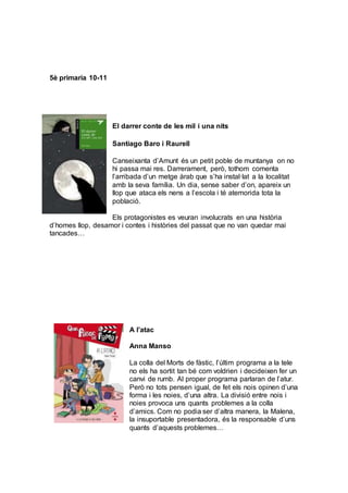 5è primaria 10-11
El darrer conte de les mil i una nits
Santiago Baro i Raurell
Canseixanta d’Amunt és un petit poble de muntanya on no
hi passa mai res. Darrerament, però, tothom comenta
l’arribada d’un metge àrab que s’ha instal·lat a la localitat
amb la seva família. Un dia, sense saber d’on, apareix un
llop que ataca els nens a l’escola i té atemorida tota la
població.
Els protagonistes es veuran involucrats en una història
d’homes llop, desamor i contes i històries del passat que no van quedar mai
tancades…
A l’atac
Anna Manso
La colla del Morts de fàstic, l’últim programa a la tele
no els ha sortit tan bé com voldrien i decideixen fer un
canvi de rumb. Al proper programa parlaran de l’atur.
Però no tots pensen igual, de fet els nois opinen d’una
forma i les noies, d’una altra. La divisió entre nois i
noies provoca uns quants problemes a la colla
d’amics. Com no podia ser d’altra manera, la Malena,
la insuportable presentadora, és la responsable d’uns
quants d’aquests problemes…
 