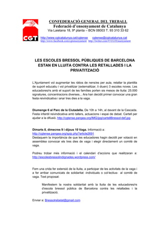 CONFEDERACIÓ GENERAL DEL TREBALL
                Federació d’ensenyament de Catalunya
            Via Laietana 18, 9ª planta – BCN 08003 T. 93 310 33 62

      http://www.cgtcatalunya.cat/cgtense        cgtense@cgtcatalunya.cat
      http://www.facebook.com/cgtensenyament http://twitter.com/#!/CGTEnsenyament




 LES ESCOLES BRESSOL PÚBLIQUES DE BARCELONA
  ESTAN EN LLUITA CONTRA LES RETALLADES I LA
                 PRIVATITZACIÓ


L’Ajuntament vol augmentar les ràtios de nens/es per aula, retallar la plantilla
de suport educatiu i vol privatitzar (externalitzar, li diuen) 3 escoles noves. Les
educadores/rs amb el suport de les famílies porten sis mesos de lluita: 25.000
signatures, concentracions diverses... Ara han decidit primer convocar una gran
festa reivindicativa i anar tres dies a la vaga.


Diumenge 6 al Parc de la Ciutadella. De 10h a 14h, al davant de la Cascada.
Festa infantil reivindicativa amb tallers, actuacions i espai de debat. Cartell per
ajudar a la difusió. http://cgtense.pangea.org/IMG/jpg/cartellBressol-def.jpg


Dimarts 8, dimecres 9 i dijous 10 Vaga. Informació a:
http://cgtense.pangea.org/spip.php?article2691
Destaquem la importància de que les educadores hagin decidit per votació en
assemblea convocar els tres dies de vaga i elegir directament un comitè de
vaga.

Podreu trobar més informació i el calendari d’accions que realitzaran a:
http://escolesbressolindignades.wordpress.com/


Fem una crida fer extensió de la lluita, a participar de les activitats de la vaga i
a fer arribar comunicats de solidaritat -individuals o col·lectius- al comitè de
vaga. Text proposat:

       Manifestem la nostra solidaritat amb la lluita de les educadores/rs
       d’escola bressol pública de Barcelona contra les retallades i la
       privatització.

Enviar a: Bressolrebelat@gmail.com
 