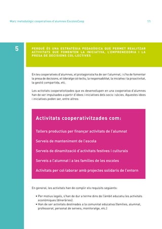 annual report 2020 11
Activitats cooperativitzades com:
Tallers productius per finançar activitats de l’alumnat
Serveis de manteniment de l’escola
Serveis de dinamització d’activitats festives i culturals
Serveis a l’alumnat i a les famílies de les escoles
Activitats per col·laborar amb projectes solidaris de l’entorn
En les cooperatives d’alumnes, el protagonista ha de ser l’alumnat, i s’ha de fomentar
la presa de decisions, el lideratge col·lectiu, la responsabilitat, la iniciativa i la proactivitat,
la gestió compartida, etc.
Les activitats cooperativitzades que es desenvolupen en una cooperativa d’alumnes
han de ser impulsades a partir d’idees i iniciatives dels socis i sòcies. Aquestes idees
i iniciatives poden ser, entre altres:
PERQUÈ ÉS UNA ESTRATÈGIA PEDAGÒGICA QUE PERMET REALITZAR
ACTIVITATS QUE FOMENTEN LA INICIATIVA, L’EMPRENEDORIA I LA
PRESA DE DECISIONS COL·LECTIVES
5
En general, les activitats han de complir els requisits següents:
• Per motius legals, s’han de dur a terme dins de l’àmbit educatiu les activitats
econòmiques (dineràries).
• Han de ser activitats destinades a la comunitat educativa (famílies, alumnat,
professorat, personal de serveis, monitoratge, etc.)
Marc metodològic cooperatives d’alumnes EscolesCoop
 