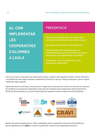 Teniu a les mans un document que pretén donar pistes i inspirar totes aquelles escoles i centres educatius,
i el professorat, que vulguin impulsar cooperatives d’alumnes o que ja n’estiguin impulsant i que es vulguin
replantejar algun aspecte.
Aquest document recull idees, recomanacions i experiències reals que han sortit en el marc de les sessions
de treball de la comissió de cooperatives d’alumnes de la Federació de Cooperatives d’Ensenyament de
Catalunya (EscolesCoop), en la qual han participat les següents escoles cooperatives d’EscolesCoop:
Aquest document complementa el “Marc metodològic de les cooperatives d’alumnes d’EscolesCoop” i
permet aprofundir en el com dur a terme el procés de creació d’una cooperativa d’alumnes.
annual report 2020
14
04. COM
IMPLEMENTAR
LES
COOPERATIVES
D’ALUMNES
A L’AULA
PRESENTACIÓ
Com podem acompanyar una cooperativa
d’alumnes amb l’alumnat del nostre centre?
Quin paper hem de tenir el professorat?
Com acompanyem l’aprenentatge i el
creixement personal i col·lectiu en el procés
educatiu de les cooperatives d’alumnes?
Què podem i què no podem fer en una
cooperativa d’alumnes?
Marc metodològic cooperatives d’alumnes EscolesCoop
 