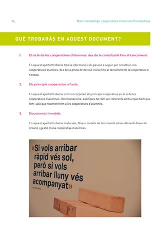annual report 2020
16
QUÈ TROBARÀS EN AQUEST DOCUMENT?
	 1.	 El cicle de les cooperatives d’alumnes: des de la constitució fins al tancament.
		 En aquest apartat trobaràs tota la informació i els passos a seguir per constituir una
		 cooperativa d’alumnes, des de la presa de decisió inicial fins al tancament de la cooperativa si 	
		s’escau.
	 2.	 Els principis cooperatius a l’aula.
		 En aquest apartat trobaràs com s’incorporen els principis cooperatius en el si de les
		 cooperatives d’alumnes. Recomanacions i exemples de com ser coherents amb el que diem que
		 fem i allò que realment fem a les cooperatives d’alumnes.
	 3.	 Documents i models.
		 En aquest apartat trobaràs materials, fitxes i models de documents de les diferents fases de
		 creació i gestió d’una cooperativa d’alumnes.
Marc metodològic cooperatives d’alumnes EscolesCoop
 