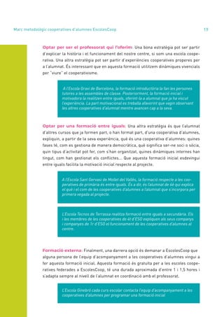 annual report 2020 19
Optar per ser el professorat qui l’oferim: Una bona estratègia pot ser partir
d’explicar la història i el funcionament del nostre centre, si som una escola coope-
rativa. Una altra estratègia pot ser partir d’experiències cooperatives properes per
a l’alumnat. És interessant que en aquesta formació utilitzem dinàmiques vivencials
per “viure” el cooperativisme.
A l’Escola Gravi de Barcelona, la formació introductòria la fan les persones
tutores a les assembles de classe. Posteriorment, la formació inicial i
motivadora la realitzen entre iguals, oferint-la a alumnat que ja ha viscut
l’experiència. La part motivacional es treballa afavorint que vagin observant
les altres cooperatives d’alumnat mentre avancen cap a la seva.
Optar per una formació entre iguals: Una altra estratègia és que l’alumnat
d’altres cursos que ja formen part, o han format part, d’una cooperativa d’alumnes,
expliquin, a partir de la seva experiència, què és una cooperativa d’alumnes: quines
fases té, com es gestiona de manera democràtica, què significa ser-ne soci o sòcia,
quin tipus d’activitat pot fer, com s’han organitzat, quines dinàmiques internes han
tingut, com han gestionat els conflictes... Que aquesta formació inicial esdevingui
entre iguals facilita la motivació inicial respecte al projecte.
A l’Escola Sant Gervasi de Mollet del Vallès, la formació respecte a les coo-
peratives de primària és entre iguals. És a dir, és l’alumnat de 6è qui explica
el què i el com de les cooperatives d’alumnes a l’alumnat que s’incorpora per
primera vegada al projecte.
L’Escola Tecnos de Terrassa realitza formació entre iguals a secundària. Els
i les membres de les cooperatives de 4t d’ESO expliquen als seus companys
i companyes de 1r d’ESO el funcionament de les cooperatives d’alumnes al
centre.
Formació externa: Finalment, una darrera opció és demanar a EscolesCoop que
alguna persona de l’equip d’acompanyament a les cooperatives d’alumnes vingui a
fer aquesta formació inicial. Aquesta formació és gratuïta per a les escoles coope-
ratives federades a EscolesCoop, té una durada aproximada d’entre 1 i 1,5 hores i
s’adapta sempre al nivell de l’alumnat en coordinació amb el professorat.
L’Escola Ginebró cada curs escolar contacta l’equip d’acompanyament a les
cooperatives d’alumnes per programar una formació inicial
Marc metodològic cooperatives d’alumnes EscolesCoop
1.1
 