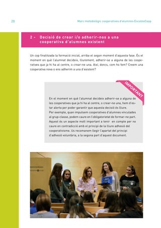annual report 2020
20
Un cop finalitzada la formació inicial, arriba el segon moment d’aquesta fase. És el
moment en què l’alumnat decideix, lliurement, adherir-se a alguna de les coope-
ratives que ja hi ha al centre, o crear-ne una. Així, doncs, com ho fem? Creem una
cooperativa nova o ens adherim a una d’existent?
En el moment en què l’alumnat decideix adherir-se a alguna de
les cooperatives que ja hi ha al centre, o crear-ne una, hem d’es-
tar alerta per poder garantir que aquesta decisió és lliure.
Per exemple, quan impulsem cooperatives d’alumnes vinculades
al grup-classe, podem caure en l’obligatorietat de formar-ne part.
Aquest és un aspecte molt important a tenir en compte per no
caure en contradicció amb el principi de la lliure adhesió del
cooperativisme. Us recomanem llegir l’apartat del principi
d’adhesió voluntària, a la segona part d’aquest document.
2 - 	 Decisió de crear i/o adherir-nos a una
	 cooperativa d’alumnes existent
Marc metodològic cooperatives d’alumnes EscolesCoop
 