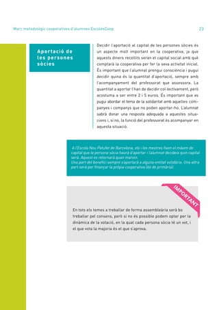 annual report 2020 23
Aportació de
les persones
sòcies
Decidir l’aportació al capital de les persones sòcies és
un aspecte molt important en la cooperativa, ja que
aquests diners recollits seran el capital social amb què
comptarà la cooperativa per fer la seva activitat inicial.
És important que l’alumnat prengui consciència i pugui
decidir quina és la quantitat d’aportació, sempre amb
l’acompanyament del professorat que assessora. La
quantitat a aportar l’han de decidir col·lectivament, però
acostuma a ser entre 2 i 5 euros. És important que es
pugui abordar el tema de la solidaritat amb aquelles com-
panyes i companys que no poden aportar-ho. L’alumnat
sabrà donar una resposta adequada a aquestes situa-
cions i, si no, la funció del professorat és acompanyar en
aquesta situació.
A l’Escola Nou Patufet de Barcelona, els i les mestres fixen el màxim de
capital que la persona sòcia haurà d’aportar i l’alumnat decideix quin capital
serà. Aquest es retornarà quan marxin.
Una part del benefici sempre s’aportarà a alguna entitat solidària. Una altra
part serà per finançar la pròpia cooperativa (6è de primària).
En tots els temes a treballar de forma assembleària serà bo
treballar pel consens, però si no és possible podem optar per la
dinàmica de la votació, en la qual cada persona sòcia té un vot, i
el que vota la majoria és el que s’aprova.
Marc metodològic cooperatives d’alumnes EscolesCoop
 