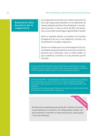 annual report 2020
24
Destinació dels
beneficis de la
cooperativa
Les cooperatives d’alumnes són entitats sense ànim de
lucre, per la qual cosa els beneficis no es reparteixen de
manera individual sinó que s’han de destinar a una acti-
vitat col·lectiva, i a més un mínim del 20% s’ha de des-
tinar a una entitat social (vegeu l’apartat Retorn Social).
Sovint es decideix destinar els beneficis de l’activitat
al viatge de fi de curs, a una celebració a l’escola, o es
reinverteixen en la pròpia cooperativa.
Cal tenir en compte que en el cas del viatge de fi de curs,
cal treballar perquè els beneficis reverteixin en totes les
persones que hi participen, sota un model solidari, ja
que es destinen a l’activitat, no a les persones que fan
l’activitat.
A l’Escola Gravi de Barcelona tota l’activitat de les cooperatives s’orienta a
recaptar fons per a projectes solidaris (per exemple, participen a La Marató
de TV3). També fan tallers oberts a la cursa cooperativa del barri.
A l’Escola Petit Món - Felisa Bastida es decideix en les primeres assemblees
de la cooperativa, que són a l’inici de curs, a quina entitat es destinaran
els beneficis, que acostumen a ser entre un 20 i un 30% dels beneficis que
s’obtenen.
El professorat anima que sigui l’alumnat qui es posi en contacte amb l’entitat
beneficiària en el moment de fer l’aportació.
És l’alumnat en assemblea qui ha de decidir l’activitat col·lectiva a
la qual destinaran els beneficis. És indispensable treballar per-
què els beneficis reverteixin en totes les persones a parts iguals
i mai a títol individual.
Marc metodològic cooperatives d’alumnes EscolesCoop
 