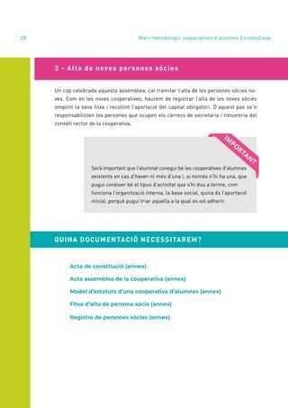 annual report 2020
28
3 - Alta de noves persones sòcies
Un cop celebrada aquesta assemblea, cal tramitar l’alta de les persones sòcies no-
ves. Com en les noves cooperatives, haurem de registrar l’alta de les noves sòcies
omplint la seva fitxa i recollint l’aportació del capital obligatori. D’aquest pas se’n
responsabilitzen les persones que ocupen els càrrecs de secretaria i tresoreria del
consell rector de la cooperativa.
Serà important que l’alumnat conegui bé les cooperatives d’alumnes
existents en cas d’haver-ni més d’una i, si només n’hi ha una, que
pugui conèixer bé el tipus d’activitat que s’hi duu a terme, com
funciona l’organització interna, la base social, quina és l’aportació
inicial, perquè pugui triar aquella a la qual es vol adherir.
Acta de constitució (annex)
Acta assemblea de la cooperativa (annex)
Model d’estatuts d’una cooperativa d’alumnes (annex)
Fitxa d’alta de persona sòcia (annex)
Registre de persones sòcies (annex)
Marc metodològic cooperatives d’alumnes EscolesCoop
QUINA DOCUMENTACIÓ NECESSITAREM?
 