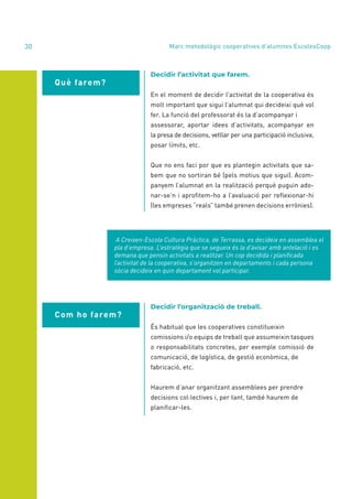 annual report 2020
30
Què farem?
Decidir l’activitat que farem.
En el moment de decidir l’activitat de la cooperativa és
molt important que sigui l’alumnat qui decideixi què vol
fer. La funció del professorat és la d’acompanyar i
assessorar, aportar idees d’activitats, acompanyar en
la presa de decisions, vetllar per una participació inclusiva,
posar límits, etc.
Que no ens faci por que es plantegin activitats que sa-
bem que no sortiran bé (pels motius que sigui). Acom-
panyem l’alumnat en la realització perquè puguin ado-
nar-se’n i aprofitem-ho a l’avaluació per reflexionar-hi
(les empreses “reals” també prenen decisions errònies).
A Creixen-Escola Cultura Pràctica, de Terrassa, es decideix en assemblea el
pla d’empresa. L’estratègia que se segueix és la d’avisar amb antelació i es
demana que pensin activitats a realitzar. Un cop decidida i planificada
l’activitat de la cooperativa, s’organitzen en departaments i cada persona
sòcia decideix en quin departament vol participar.
Com ho farem?
Decidir l’organització de treball.
És habitual que les cooperatives constitueixin
comissions i/o equips de treball que assumeixin tasques
o responsabilitats concretes, per exemple comissió de
comunicació, de logística, de gestió econòmica, de
fabricació, etc.
Haurem d’anar organitzant assemblees per prendre
decisions col·lectives i, per tant, també haurem de
planificar-les.
Marc metodològic cooperatives d’alumnes EscolesCoop
 