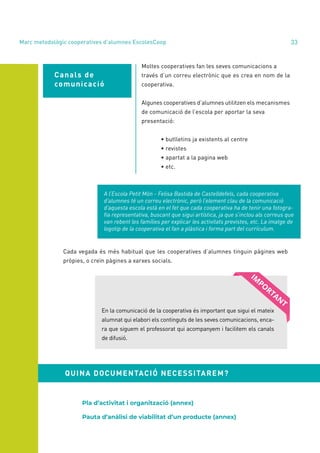 annual report 2020 33
Canals de
comunicació
Moltes cooperatives fan les seves comunicacions a
través d’un correu electrònic que es crea en nom de la
cooperativa.
Algunes cooperatives d’alumnes utilitzen els mecanismes
de comunicació de l’escola per aportar la seva
presentació:
	 • butlletins ja existents al centre
	 • revistes
	 • apartat a la pagina web
	 • etc.
A l’Escola Petit Món - Felisa Bastida de Castelldefels, cada cooperativa
d’alumnes té un correu electrònic, però l’element clau de la comunicació
d’aquesta escola està en el fet que cada cooperativa ha de tenir una fotogra-
fia representativa, buscant que sigui artística, ja que s’inclou als correus que
van rebent les famílies per explicar les activitats previstes, etc. La imatge de
logotip de la cooperativa el fan a plàstica i forma part del currículum.
Cada vegada és més habitual que les cooperatives d’alumnes tinguin pàgines web
pròpies, o creïn pàgines a xarxes socials.
En la comunicació de la cooperativa és important que sigui el mateix
alumnat qui elabori els continguts de les seves comunicacions, enca-
ra que siguem el professorat qui acompanyem i facilitem els canals
de difusió.
Pla d’activitat i organització (annex)
Pauta d’anàlisi de viabilitat d’un producte (annex)
QUINA DOCUMENTACIÓ NECESSITAREM?
Marc metodològic cooperatives d’alumnes EscolesCoop
 