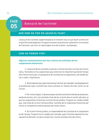 annual report 2020
36
L’execució de l’activitat coopertivitzada és el moment clau en què duem a terme tot
el que hem estat preparant. En aquest moment cal promoure l’autonomia i la iniciativa
de l’alumnat i, per tant, el nostre paper és el de recolzar i acompanyar.
	 Execució de l’activitat
QUÈ HEM DE FER EN AQUESTA FASE?
COM HO PODEM FER?
Algunes recomanacions per dur a terme les activitats de les
cooperatives d’alumnes:
	 • L’execució de les activitats es pot dur a terme tant dins com fora de l’horari
lectiu. Tanmateix en les cooperatives que comencen és important que donem temps
dins l’horari lectiu per a la preparació de l’activitat de la cooperativa i així també do-
nar-li valor i importància.
	 • Serà important que sigui l’alumnat qui sol·liciti, per exemple, l’acompanyament
al professorat quan l’activitat que tenen prevista es realitza fora del centre i/o de
l’horari.
	 • Per motius legals, si desenvolupem activitat econòmica (venda de productes,
venda de serveis, etc.), les activitats s’han de dur a terme dins el centre educatiu, ja
que les cooperatives d’alumnes no tenen forma jurídica. Tinguem en compte també
que, més enllà de no tenir forma jurídica, l’activitat de la cooperativa d’alumnes pot
entrar en competència amb empreses del nostre entorn.
	 • En no tenir forma jurídica, la responsabilitat de l’activitat de la cooperativa
és de l’escola. Tinguem-ho en compte, per exemple, quan l’activitat requereix la ma-
nipulació d’aliments. Un altra raó per dur a terme activitats dins del centre.
FASE
05
Marc metodològic cooperatives d’alumnes EscolesCoop
 