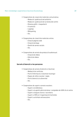 annual report 2020 39
	 • Cooperatives de creació de materials comunicatius:
		 - Redacció i publicació de butlletins
		 - Redacció i publicació de la revista del centre
		 - Disseny gràfic i maquetació
		- Il·lustració
		- Logotips
		- Màrqueting
		- Etc.
	 • Cooperatives de creació de materials online:
		 - Creació pàgines web
		 - Creació de blogs
		 - Gestió de xarxes socials
		- Etc.
	 • Cooperatives de serveis de producció audiovisual:
		 - Creació de vídeos
		 - Edició de vídeos
		- Etc.
Serveis d’atenció a les persones:
	 • Cooperatives de serveis d’atenció a l’alumnat:
		 - Mediació de conflictes
		 - Punt d’informació a l’alumnat nouvingut
		 - Espais de reforç escolar i repàs
		 - Punt d’atenció a la diversitat
		- Etc.
	 • Cooperatives de suport a serveis escolars:
		 - Suport a la biblioteca
		 - Suport a la gestió administrativa i comptable de l’AFA i/o el centre
		 - Suport a tasques d’arxiu i secretaria
		 - Suport a l’AFA en l’organització d’activitats
		 - Suport a activitats extraescolars
		- Etc.
Marc metodològic cooperatives d’alumnes EscolesCoop
 