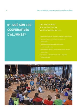 annual report 2020
4
Una cooperativa
d’alumnes és una
societat cooperativa...
• queestàformadaperalumnat,elqualn’éselprotagonista.
• que compta amb l’orientació i el suport del
professorat.
• que desenvolupa la seva activitat social i
econòmica a l’escola.
• que compleix, aplica i promou els principis i valors
cooperatius.
• que serveix per realitzar activitats o projectes
cooperativitzats.
01. QUÈ SÓN LES
COOPERATIVES
D’ALUMNES?
Marc metodològic cooperatives d’alumnes EscolesCoop
 