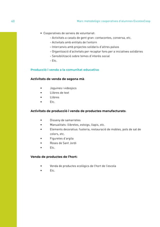 annual report 2020
40
	 • Cooperatives de serveis de voluntariat:
	 	 - Activitats a casals de gent gran: contacontes, conversa, etc.
		 - Activitats amb entitats de l’entorn
		 - Intercanvis amb projectes solidaris d’altres països
		 - Organització d’activitats per recaptar fons per a iniciatives solidàries
		 - Sensibilització sobre temes d’interès social
		- Etc.
Producció i venda a la comunitat educativa:
Activitats de venda de segona mà:
	 •	 Joguines i videojocs
	 •	 Llibres de text
	 •	Llibres
	 •	Etc.
Activitats de producció i venda de productes manufacturats:
	 •	 Disseny de samarretes
	 •	 Manualitats: llibretes, estoigs, llapis, etc.
	 •	 Elements decoratius: fusteria, restauració de mobles, pots de sal de
		colors, etc.
	 •	 Figuretes d’argila
	 •	 Roses de Sant Jordi
	 •	Etc.
Venda de productes de l’hort:
	 •	 Venda de productes ecològics de l’hort de l’escola
	 •	Etc.
Marc metodològic cooperatives d’alumnes EscolesCoop
 