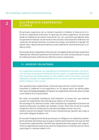 annual report 2020 45
1r. ADHESIÓ VOLUNTÀRIA
Marc metodològic cooperatives d’alumnes EscolesCoop
ELS PRINCIPIS COOPERATIUS
A L’AULA
2
Els principis cooperatius són un element important a treballar al llarg de tot el ci-
cle de les cooperatives d’alumnes. A l’igual que els valors cooperatius, els principis
també es treballaran de manera transversal, tot i ser conscients que algunes fases
ens permetran treballar-los de manera més concreta. Serà important visibilitzar-los
i explicitar-los perquè l’alumnat, no només els conegui, sinó també se’ls apropiï. Per
aquest motiu, aquest document destina un petit apartat de recomanacions per a ca-
dascun d’ells.
Els principis de les cooperatives d’alumnes són una adaptació dels principis cooperatius
redactats per l’Aliança Cooperativa Internacional i han estat consensuats per un grup
de treball participat conformat per diferents escoles cooperatives.
Les cooperatives d’alumnes són organitzacions prioritàriament voluntàries: són les sò-
cies i els socis els qui prenen la decisió de formar-ne part. La cooperativa està oberta a
totes les persones que poden aportar-hi el seu treball o usar-ne els serveis i que estan
disposades a acceptar les responsabilitats de ser-ne sòcies, sense discriminació social,
política, religiosa, racial o sexual.
Com qualsevol sòcia cooperativista, l’alumnat hauria de tenir el dret d’escollir
lliurement si s’adhereix a una cooperativa o no. En aquest sentit, les alertes poden
venir quan l’estratègia pedagògica d’impulsar les cooperatives d’alumnes està vinculada
a una matèria i/o a un grup classe.
Per evitar una possible contradicció, serà important, en primer lloc, que intentem
vincular les cooperatives més enllà del grup-classe o d’una matèria.
Per aconseguir-ho, diverses escoles estan impulsant les cooperatives d’alumnes de
manera transversal, vinculades, per exemple, a cicles. Però si fer-ho així ens resulta
complicat o tenim la certesa que és una bona estratègia vincular-ho a una
matèria, haurem de treballar molt bé la part motivacional per garantir que ningú se
senti amb l’obligació d’adherir-s’hi.
En cas que hi hagi persones del grup-aula que no s’afegeixin a la cooperativa, plante-
jarem activitats alternatives que es puguin realitzar paral·lelament a les que van fent
les persones cooperativistes. Facilitem que aquestes persones puguin anar seguint i
vivint la cooperativa de manera que veure la cooperativa en marxa faci que els motivi
a participar-hi i demanin adherir-s’hi.
 