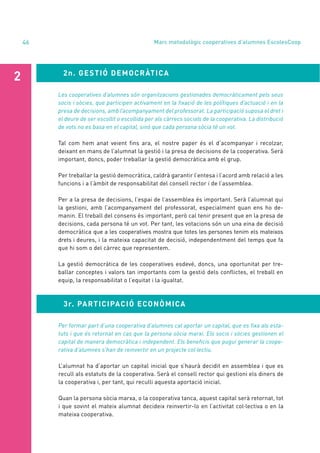annual report 2020
46 Marc metodològic cooperatives d’alumnes EscolesCoop
2n. GESTIÓ DEMOCRÀTICA
2
Les cooperatives d’alumnes són organitzacions gestionades democràticament pels seus
socis i sòcies, que participen activament en la fixació de les polítiques d’actuació i en la
presa de decisions, amb l’acompanyament del professorat. La participació suposa el dret i
el deure de ser escollit o escollida per als càrrecs socials de la cooperativa. La distribució
de vots no es basa en el capital, sinó que cada persona sòcia té un vot.
Tal com hem anat veient fins ara, el nostre paper és el d’acompanyar i recolzar,
deixant en mans de l’alumnat la gestió i la presa de decisions de la cooperativa. Serà
important, doncs, poder treballar la gestió democràtica amb el grup.
Per treballar la gestió democràtica, caldrà garantir l’entesa i l’acord amb relació a les
funcions i a l’àmbit de responsabilitat del consell rector i de l’assemblea.
Per a la presa de decisions, l’espai de l’assemblea és important. Serà l’alumnat qui
la gestioni, amb l’acompanyament del professorat, especialment quan ens ho de-
manin. El treball del consens és important, però cal tenir present que en la presa de
decisions, cada persona té un vot. Per tant, les votacions són un una eina de decisió
democràtica que a les cooperatives mostra que totes les persones tenim els mateixos
drets i deures, i la mateixa capacitat de decisió, independentment del temps que fa
que hi som o del càrrec que representem.
La gestió democràtica de les cooperatives esdevé, doncs, una oportunitat per tre-
ballar conceptes i valors tan importants com la gestió dels conflictes, el treball en
equip, la responsabilitat o l’equitat i la igualtat.
3r. PARTICIPACIÓ ECONÒMICA
Per formar part d’una cooperativa d’alumnes cal aportar un capital, que es fixa als esta-
tuts i que és retornat en cas que la persona sòcia marxi. Els socis i sòcies gestionen el
capital de manera democràtica i independent. Els beneficis que pugui generar la coope-
rativa d’alumnes s’han de reinvertir en un projecte col·lectiu.
L’alumnat ha d’aportar un capital inicial que s’haurà decidit en assemblea i que es
recull als estatuts de la cooperativa. Serà el consell rector qui gestioni els diners de
la cooperativa i, per tant, qui reculli aquesta aportació inicial.
Quan la persona sòcia marxa, o la cooperativa tanca, aquest capital serà retornat, tot
i que sovint el mateix alumnat decideix reinvertir-lo en l’activitat col·lectiva o en la
mateixa cooperativa.
 