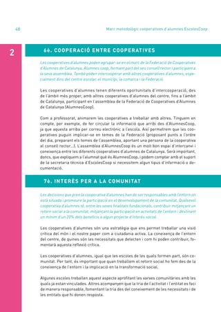 annual report 2020
48 Marc metodològic cooperatives d’alumnes EscolesCoop
6è. COOPERACIÓ ENTRE COOPERATIVES
2
Les cooperatives d’alumnes poden agrupar-se en el marc de la Federació de Cooperatives
d’Alumnes de Catalunya, Alumnes.coop, formant part del seu consell rector i participant a
la seva assemblea. També poden intercooperar amb altres cooperatives d’alumnes, espe-
cialment dins del centre escolar, el municipi, la comarca i la Federació.
Les cooperatives d’alumnes tenen diferents oportunitats d’intercooperació, des
de l’àmbit més proper, amb altres cooperatives d’alumnes del centre, fins a l’àmbit
de Catalunya, participant en l’assemblea de la Federació de Cooperatives d’Alumnes
de Catalunya (AlumnesCoop).
Com a professorat, animarem les cooperatives a treballar amb altres. Tinguem en
compte, per exemple, de fer circular la informació que arribi des d’AlumnesCoop,
ja que aquesta arriba per correu electrònic a l’escola. Així permetrem que les coo-
peratives puguin implicar-se en temes de la Federació (proposant punts a l’ordre
del dia, preparant els temes de l’assemblea, aportant una persona de la cooperativa
al consell rector...). L’assemblea d’AlumnesCoop és un molt bon espai d’intercanvi i
coneixença entre les diferents cooperatives d’alumnes de Catalunya. Serà important,
doncs, que expliquem a l’alumnat què és AlumnesCoop, i podem comptar amb el suport
de la secretaria tècnica d’EscolesCoop si necessitem algun tipus d’informació o do-
cumentació.
7è. INTERÈS PER A LA COMUNITAT
Les decisions que pren la cooperativa d’alumnes han de ser responsables amb l’entorn on
està situada i promoure la participació en el desenvolupament de la comunitat. Qualsevol
cooperativa d’alumnes té, entre les seves finalitats fundacionals, contribuir mitjançant un
retorn social a la comunitat, mitjançant la participació en activitats de l’entorn i destinant
un mínim d’un 20% dels beneficis a algun projecte d’interès social.
Les cooperatives d’alumnes són una estratègia que ens permet treballar una visió
crítica del món i el nostre paper com a ciutadania activa. La coneixença de l’entorn
del centre, de quines són les necessitats que detecten i com hi poden contribuir, fo-
mentarà aquesta reflexió crítica.
Les cooperatives d’alumnes, igual que les escoles de les quals formen part, són co-
munitat. Per tant, és important que quan treballem el retorn social ho fem des de la
coneixença de l’entorn i la implicació en la transformació social.
Algunes escoles treballen aquest aspecte aprofitant les xarxes comunitàries amb les
quals ja estan vinculades. Altres acompanyen que la tria de l’activitat i l’entitat es faci
de manera responsable, fomentant la tria des del coneixement de les necessitats i de
les entitats que hi donen resposta.
 