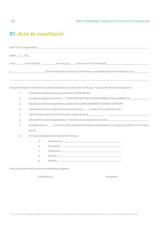 annual report 2020
50 Marc metodològic cooperatives d’alumnes EscolesCoop
01. Acta de constitució
2
2
Font: elaboració pròpia. Adaptació del material a partir de la proposta elaborada per Doble Via SCCL, en el marc del programa Aracoop.
Nom de la cooperativa: ____________________________________________________________________________________________
Data ___/___/20__
A les _______ hores del dia ____________ de l’any 20______ ens reunim l’alumnat de ___________________________________
a____________________________ (nom de l’escola o institut) per formar una cooperativa amb l’objectiu de _____________
____________________________________________________________________________________________________________________
Després d’haver-nos informat i pensat totes les opcions, hem pres, per majoria, les decisions següents:
	 1.	 La nostra empresa serà una societat COOPERATVA
	 2.	 Lanostracooperativatindrà___PERSONESSÒCIESCORRESPONENTSAALUMNESDE________________
	 3.	 Els estatuts de la cooperativa s’elaboraran CONJUNTAMENT (ENTRE TOTHOM)
	 4.	 Cada persona sòcia aportarà a la cooperativa _____ euros com a capital social
	 5.	 L’àmbit principal de l’activitat de la cooperativa és __________________________________________________
	 6.	 Els beneficis de la cooperativa s’invertiran en el projecte col·lectiu __________________________________
	 7.	 Es destinarà un ____ % (mínim 20%) dels beneficis de la cooperativa a un projecte solidari com a retorn
		social.
	 8.	 El nostre consell rector estarà format per:
			 a.	 Presidència: ________________________________________________
			b.	
Secretaria: __________________________________________________
			c.	
Tresoreria: __________________________________________________
			d.	
Vocalia: _____________________________________________________
			e.	
Vocalia: _____________________________________________________
Amb la conformitat de tota la cooperativa signen:
			Presidència						Secretaria
 