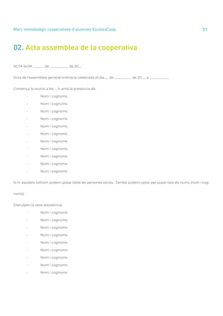 annual report 2020 51
Marc metodològic cooperatives d’alumnes EscolesCoop
02. Acta assemblea de la cooperativa
ACTA NÚM. ______ de ___________ de 20__
Acta de l’assemblea general ordinària celebrada el dia __ de __________ de 20__, a ___________
Comença la reunió a les __h amb la presència de:
	 •	 Nom i cognoms
	 •	 Nom i cognoms
	 •	 Nom i cognoms
	 •	 Nom i cognoms
	 •	 Nom i cognoms
	 •	 Nom i cognoms
	 •	 Nom i cognoms
	 •	 Nom i cognoms
	 •	 Nom i cognoms
	 •	 Nom i cognoms
	 •	 Nom i cognoms
Si hi assisteix tothom podem posar totes les persones sòcies. També podem optar per posar tots els noms (nom i cog-
noms)
Disculpen la seva assistència:
	 •	 Nom i cognoms
	 •	 Nom i cognoms
	 •	 Nom i cognoms
	 •	 Nom i cognoms
	 •	 Nom i cognoms
	 •	 Nom i cognoms
	 •	 Nom i cognoms
	 •	 Nom i cognoms
	 •	 Nom i cognoms
 