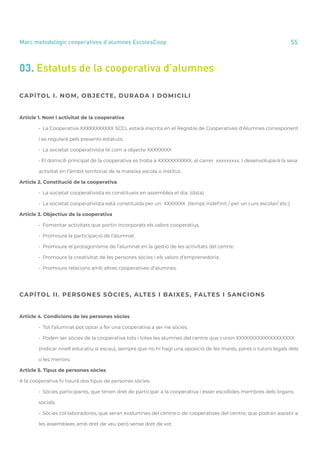 annual report 2020 55
Marc metodològic cooperatives d’alumnes EscolesCoop
03. Estatuts de la cooperativa d’alumnes
CAPÍTOL I. NOM, OBJECTE, DURADA I DOMICILI
Article 1. Nom i activitat de la cooperativa
	 • La Cooperativa XXXXXXXXXXX SCCL estarà inscrita en el Registre de Cooperatives d’Alumnes corresponent
	 i es regularà pels presents estatuts.
	 • La societat cooperativista té com a objecte XXXXXXXX
	 • El domicili principal de la cooperativa es troba a XXXXXXXXXXX, al carrer xxxxxxxxx. I desenvoluparà la seva
	 activitat en l’àmbit territorial de la mateixa escola o institut.
Article 2. Constitució de la cooperativa
	 • La societat cooperativista es constitueix en assemblea el dia: (data)
	 • La societat cooperativista està constituïda per un XXXXXXX (temps indefinit / per un curs escolar/ etc.)
Article 3. Objectius de la cooperativa
	 • Fomentar activitats que portin incorporats els valors cooperatius.
	 • Promoure la participació de l’alumnat.
	 • Promoure el protagonisme de l’alumnat en la gestió de les activitats del centre.
	 • Promoure la creativitat de les persones sòcies i els valors d’emprenedoria.
	 • Promoure relacions amb altres cooperatives d’alumnes.
CAPÍTOL II. PERSONES SÒCIES, ALTES I BAIXES, FALTES I SANCIONS
Article 4. Condicions de les persones sòcies
	 • Tot l’alumnat pot optar a fer una cooperativa a ser-ne sòcies.
	 • Poden ser sòcies de la cooperativa tots i totes les alumnes del centre que cursin XXXXXXXXXXXXXXXXXXX
	 (indicar nivell educatiu si escau), sempre que no hi hagi una oposició de les mares, pares o tutors legals dels
	 o les menors.
Article 5. Tipus de persones sòcies
A la cooperativa hi haurà dos tipus de persones sòcies:
	 • Sòcies participants, que tenen dret de participar a la cooperativa i ésser escollides membres dels òrgans
	 socials.
	 • Sòcies col·laboradores, que seran exalumnes del centre o de cooperatives del centre, que podran assistir a
	 les assemblees amb dret de veu però sense dret de vot.
 