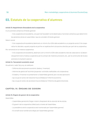 annual report 2020
58 Marc metodològic cooperatives d’alumnes EscolesCoop
03. Estatuts de la cooperativa d’alumnes
Article 13. Repartiment d’excedents de la cooperativa
A una activitat col·lectiva d’interès general:
	 • Si la cooperativa té excedents, una part de l’excedent anirà destinada a l’activitat col·lectiva que determinin
	 les persones sòcies en assemblea i que es consideri d’interès general.
Retorn social:
	 • Si la cooperativa té excedents destinarà un mínim d’un 20% dels excedents a un projecte social. Si la coope-
	 rativa ho decideix, aquest projecte es pot fer en espècies fent actuacions directes per part de la cooperativa.
Per reinversió en la mateixa cooperativa:
	 • Si la cooperativa té excedents, destinarà com a mínim el 20% dels excedents nets de cada exercici al desen-
	 volupament de la mateixa cooperativa per la compra de material, provisions, etc., per la continuïtat de la seva
	 activitat en el pròxim exercici.
Article 14. Tancament econòmic anual
Anualment, cada 1 de juny, es realitzarà:
	 • l’informe de tancament econòmic (balanç i inventari)
	 • Informe de gestió de l’activitat (projectes i activitats realitzades a la cooperativa)
	 • El balanç i l’inventari es presentaran a l’assemblea general, per a la seva aprovació
	 • Qui ocupa el càrrec de tresoreria haurà d’elaborar l’informe econòmic.
	 • Qui ocupa el càrrec de secretaria haurà d’elaborar l’informe de gestió d’activitat.
CAPÍTOL IV. ÒRGANS DE GOVERN
Article 15. Òrgans de govern de la cooperativa
Assemblea
	 • L’assemblea general és l’òrgan màxim d’expressió de la voluntat de les sòcies.
	 • El govern de la cooperativa s’efectuarà a través de l’assemblea.
	 • La presidència de la cooperativa serà nomenada per l’assemblea general.
	 • El consell rector també serà elegit per l’assemblea general.
 