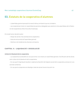 annual report 2020 61
Marc metodològic cooperatives d’alumnes EscolesCoop
03. Estatuts de la cooperativa d’alumnes
	 • L’assemblea general aprovarà la creació de les comissions que es considerin.
	 • Les cooperatives triaran en assemblea les persones delegades que assistiran a les assemblees de la Federa
	 ció de Cooperatives d’Alumnes (AlumnesCoop).
El consell rector decidirà sobre:
	 • Dirigir els serveis i les activitats de la cooperativa.
	 • Executar els acords de l’assemblea general.
	 • Distribuir els treballs de les diverses comissions.
CAPÍTOL V.- LIQUIDACIÓ I DISSOLUCIÓ
Article 22. Dissolució de la cooperativa
	 • La cooperativa es dissoldrà en cas que es faci una votació, en assemblea general, i les 3/5 parts de les sòcies
	 votin a favor de la dissolució de la cooperativa.
	 • En cas que hi hagi líquid resultant, s’aplicarà al benefici de l’objecte social de la cooperativa, sempre en una
	 activitat col·lectiva.
	 • En cas que la cooperativa es dissolgui, totes les sòcies hauran de sortir-ne.	
 