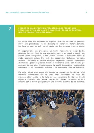 annual report 2020 9
Les cooperatives són empreses de propietat col·lectiva, on totes les persones
sòcies són propietàries, on les decisions es prenen de manera democrà-
tica (una persona, un vot) i on el capital són les persones i no els diners.
El cooperativisme ens proporciona un model d’economia al servei de les
persones. Des de l’inici és una alternativa justa a un model econòmic que
genera grans desigualtats, i ens permet conèixer i reflexionar sobre el
model econòmic actual. Per tant, les cooperatives d’alumnes permeten
analitzar críticament el sistema econòmic hegemònic, conèixer experiències
alternatives i posar en pràctica models de l’economia social. Són models que
parteixen de tres eixos transformadors: la gestió democràtica i participativa,
l’orientació a les necessitats humanes i el compromís amb la comunitat.
Els socis i sòcies d’una cooperativa haurien de conèixer que formen part d’un
moviment internacional que té unes arrels vinculades als inicis del
moviment obrer anglès i a la lluita per unes condicions de vida i de treball
dignes a Catalunya. Així mateix, haurien de conèixer l’economia social i
solidària com a model que aposta per una economia al servei de les persones.
PERQUÈ ÉS UNA ESTRATÈGIA PEDAGÒGICA QUE PERMET UNA
REFLEXIÓ CRÍTICA DEL MÓN, I VISUALITZAR I POSAR EN PRÀCTICA
MODELS PRODUCTIUS ALTERNATIUS
3
Marc metodològic cooperatives d’alumnes EscolesCoop
 