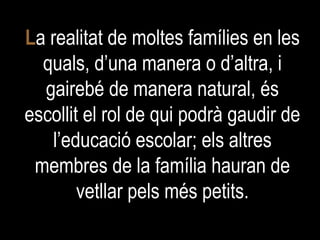 L a realitat de moltes famílies en les quals, d’una manera o d’altra, i gairebé de manera natural, és escollit el rol de qui podrà gaudir de l’educació escolar; els altres membres de la família hauran de vetllar pels més petits. 