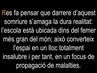 R es fa pensar que darrere d’aquest somriure s’amaga la dura realitat: l’escola està ubicada dins del femer més gran del món; això converteix l’espai en un lloc totalment insalubre i per tant, en un focus de propagació de malalties. 