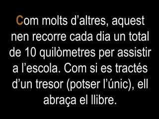 C om molts d’altres, aquest nen recorre cada dia un total de 10 quilòmetres per assistir a l’escola. Com si es tractés d’un tresor (potser l’únic), ell abraça el llibre. 