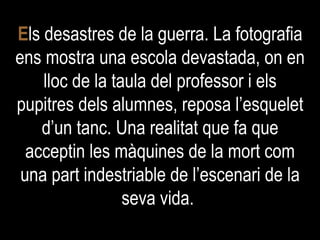 E ls desastres de la guerra. La fotografia ens mostra una escola devastada, on en lloc de la taula del professor i els pupitres dels alumnes, reposa l’esquelet d’un tanc. Una realitat que fa que acceptin les màquines de la mort com una part indestriable de l’escenari de la seva vida.  