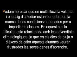 P odem apreciar que en molts llocs la voluntat i el desig d’estudiar estan per sobre de la manca de les condicions adequades per a impartir les classes. En aquest cas la dificultat està relacionada amb les adversitats climatològiques, ja que en els dies de pluja o d’excés de calor aquests alumnes veuran frustrades les seves ganes d’aprendre.  