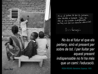 ROSA REGÀS. Barcelona, Espanya. 1933 No és el futur el que els pertany, sinó el present per sobre de tot. I per lluitar per aquest present indispensable no hi ha més que un camí: l’educació. Djene, Mali 