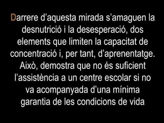 D arrere d’aquesta mirada s’amaguen la desnutrició i la desesperació, dos elements que limiten la capacitat de concentració i, per tant, d’aprenentatge. Això, demostra que no és suficient l’assistència a un centre escolar si no va acompanyada d’una mínima garantia de les condicions de vida 
