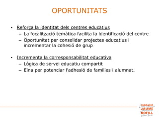 • Reforça la identitat dels centres educatius
– La focalització temàtica facilita la identificació del centre
– Oportunitat per consolidar projectes educatius i
incrementar la cohesió de grup
• Incrementa la corresponsabilitat educativa
– Lògica de servei educatiu compartit
– Eina per potenciar l’adhesió de famílies i alumnat.
OPORTUNITATS
 