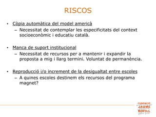 • Còpia automàtica del model americà
– Necessitat de contemplar les especificitats del context
socioeconòmic i educatiu català.
• Manca de suport institucional
– Necessitat de recursos per a mantenir i expandir la
proposta a mig i llarg termini. Voluntat de permanència.
• Reproducció i/o increment de la desigualtat entre escoles
– A quines escoles destinem els recursos del programa
magnet?
RISCOS
 