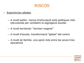 • Experiències aïllades
– A nivell polític: manca d’articulació amb polítiques més
estructurals per combatre la segregació escolar.
– A nivell territorial: “territori magnet”
– A nivell d’escola: transformació “global” del centre
– A nivell de família: una opció més entre les seves tries
educatives
RISCOS
 