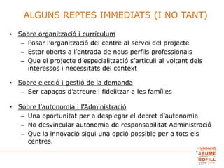 • Sobre organització i currículum
– Posar l’organització del centre al servei del projecte
– Estar oberts a l’entrada de nous perfils professionals
– Que el projecte d’especialització s’articuli al voltant dels
interessos i necessitats del context
• Sobre elecció i gestió de la demanda
– Ser capaços d’atreure i fidelitzar a les famílies
• Sobre l’autonomia i l’Administració
– Una oportunitat per a desplegar el decret d’autonomia
– No desvincular autonomia de responsabilitat Administració
– Que la innovació sigui una opció possible per a tots els
centres.
ALGUNS REPTES IMMEDIATS (I NO TANT)
 