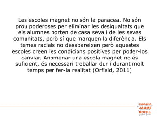 Les escoles magnet no són la panacea. No són
prou poderoses per eliminar les desigualtats que
els alumnes porten de casa seva i de les seves
comunitats, però sí que marquen la diferència. Els
temes racials no desapareixen però aquestes
escoles creen les condicions positives per poder-los
canviar. Anomenar una escola magnet no és
suficient, és necessari treballar dur i durant molt
temps per fer-la realitat (Orfield, 2011)
 