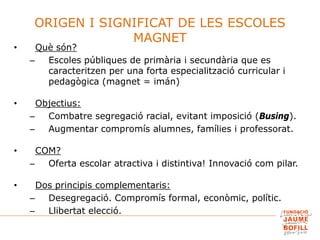 ORIGEN I SIGNIFICAT DE LES ESCOLES
MAGNET
• Què són?
– Escoles públiques de primària i secundària que es
caracteritzen per una forta especialització curricular i
pedagògica (magnet = imán)
• Objectius:
– Combatre segregació racial, evitant imposició (Busing).
– Augmentar compromís alumnes, famílies i professorat.
• COM?
– Oferta escolar atractiva i distintiva! Innovació com pilar.
• Dos principis complementaris:
– Desegregació. Compromís formal, econòmic, polític.
– Llibertat elecció.
 