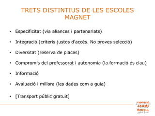 TRETS DISTINTIUS DE LES ESCOLES
MAGNET
• Especificitat (via aliances i partenariats)
• Integració (criteris justos d’accés. No proves selecció)
• Diversitat (reserva de places)
• Compromís del professorat i autonomia (la formació és clau)
• Informació
• Avaluació i millora (les dades com a guia)
• [Transport públic gratuït]
 