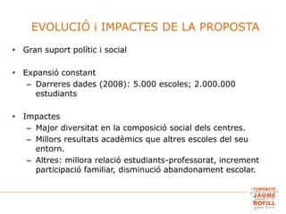 EVOLUCIÓ i IMPACTES DE LA PROPOSTA
• Gran suport polític i social
• Expansió constant
– Darreres dades (2008): 5.000 escoles; 2.000.000
estudiants
• Impactes
– Major diversitat en la composició social dels centres.
– Millors resultats acadèmics que altres escoles del seu
entorn.
– Altres: millora relació estudiants-professorat, increment
participació familiar, disminució abandonament escolar.
 