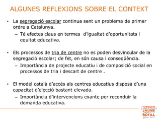 ALGUNES REFLEXIONS SOBRE EL CONTEXT
• La segregació escolar continua sent un problema de primer
ordre a Catalunya.
– Té efectes claus en termes d’igualtat d’oportunitats i
equitat educativa.
• Els processos de tria de centre no es poden desvincular de la
segregació escolar; de fet, en són causa i conseqüència.
– Importància de projecte educatiu i de composició social en
processos de tria i descart de centre .
• El model català d’accés als centres educatius disposa d’una
capacitat d’elecció bastant elevada.
– Importància d’intervencions exante per reconduir la
demanda educativa.
 