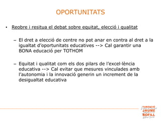 • Reobre i resitua el debat sobre equitat, elecció i qualitat
– El dret a elecció de centre no pot anar en contra al dret a la
igualtat d’oportunitats educatives --> Cal garantir una
BONA educació per TOTHOM
– Equitat i qualitat com els dos pilars de l’excel·lència
educativa --> Cal evitar que mesures vinculades amb
l’autonomia i la innovació generin un increment de la
desigualtat educativa
OPORTUNITATS
 