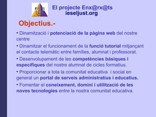 Objectius.- Dinamitzaci i  potenciaci de la pgina web  del nostre centre Dinamitzar el funcionament   de la  funci tutorial  mitjan?ant el contacte telemtic entre famlies, alumnat i professorat. Desenvolupament de les  competncies bsiques i especfiques  del nostre alumnat de cicles formatius. Proporcionar a tota la comunitat educativa  i social en general un  portal de serveis administratius i educatius. Fomentar el  coneixement, domini i   utilitzaci de les noves tecnologies  entre la nostra comunitat educativa. El projecte Enx@rx@ts ieseljust.org   