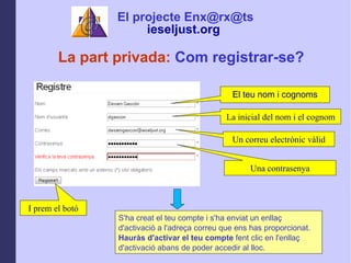 La inicial del nom i el cognom Un correu electrnic vlid I prem el bot La part privada:  Com registrar-se? Una contrasenya S'ha creat el teu compte i s'ha enviat un enlla? d'activaci a l'adre?a correu que ens has proporcionat.  Haurs d'activar el teu compte  fent clic en l'enlla? d'activaci abans de poder accedir al lloc.   El teu nom i cognoms El projecte Enx@rx@ts ieseljust.org   