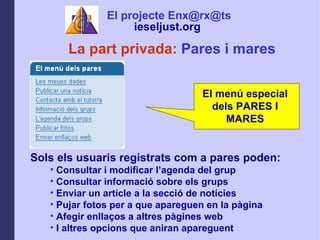 La part privada:  Pares i mares Sols els usuaris registrats com a pares poden: Consultar i modificar lagenda del grup  Consultar informaci sobre els grups Enviar un artcle a la secci de notcies Pujar fotos per a que apareguen en la pgina Afegir enlla?os a altres pgines web I altres opcions que aniran apareguent El projecte Enx@rx@ts ieseljust.org   El men especial dels PARES I MARES 